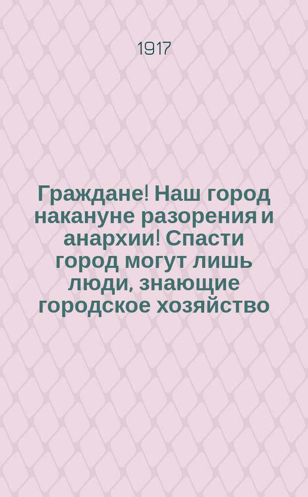 Граждане! Наш город накануне разорения и анархии! Спасти город могут лишь люди, знающие городское хозяйство... : листовка