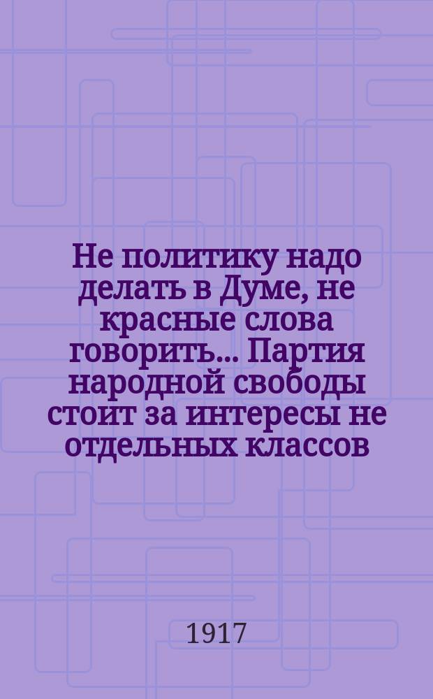 Не политику надо делать в Думе, не красные слова говорить... Партия народной свободы стоит за интересы не отдельных классов... : листовка