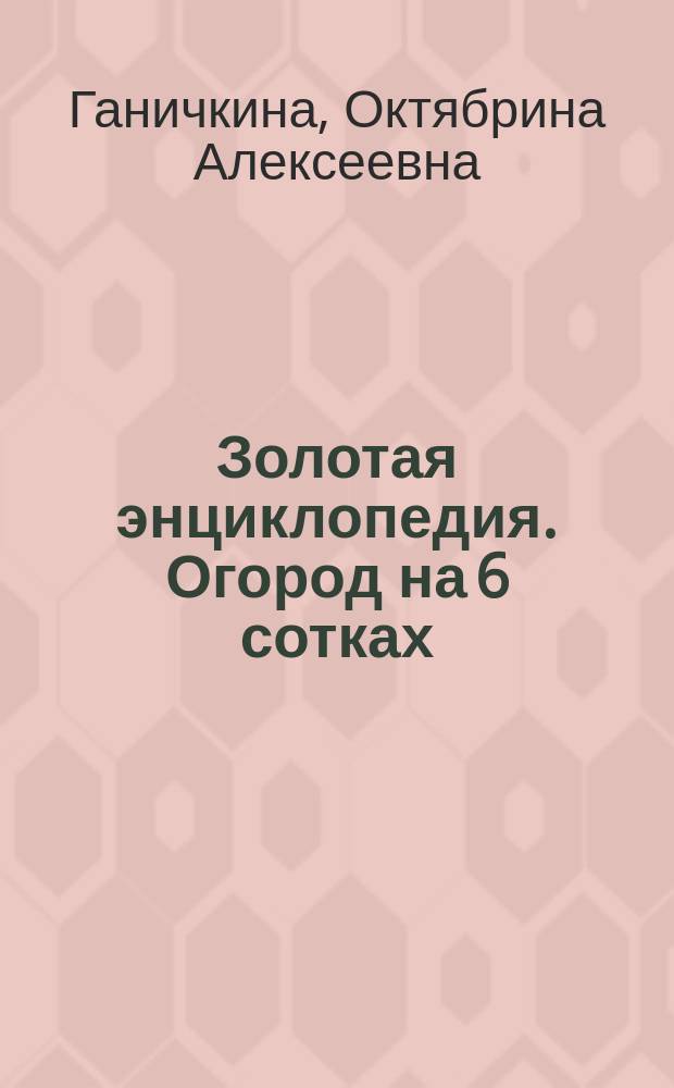 Золотая энциклопедия. Огород на 6 сотках : секреты для ленивых дачников от Октябрины Ганичкиной