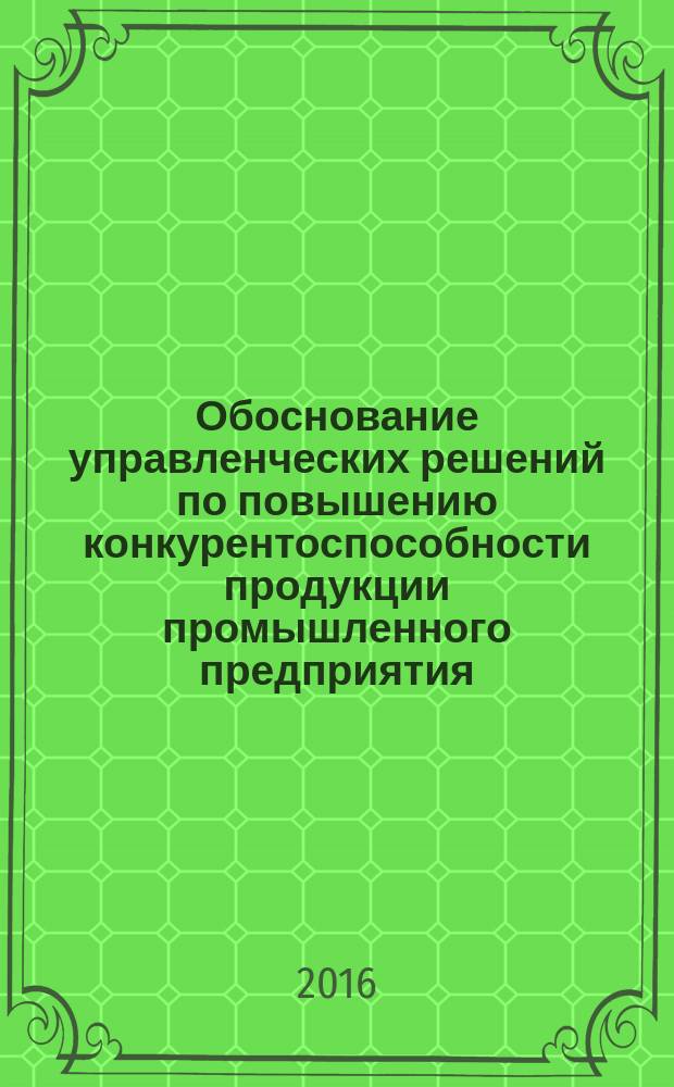 Обоснование управленческих решений по повышению конкурентоспособности продукции промышленного предприятия : монография