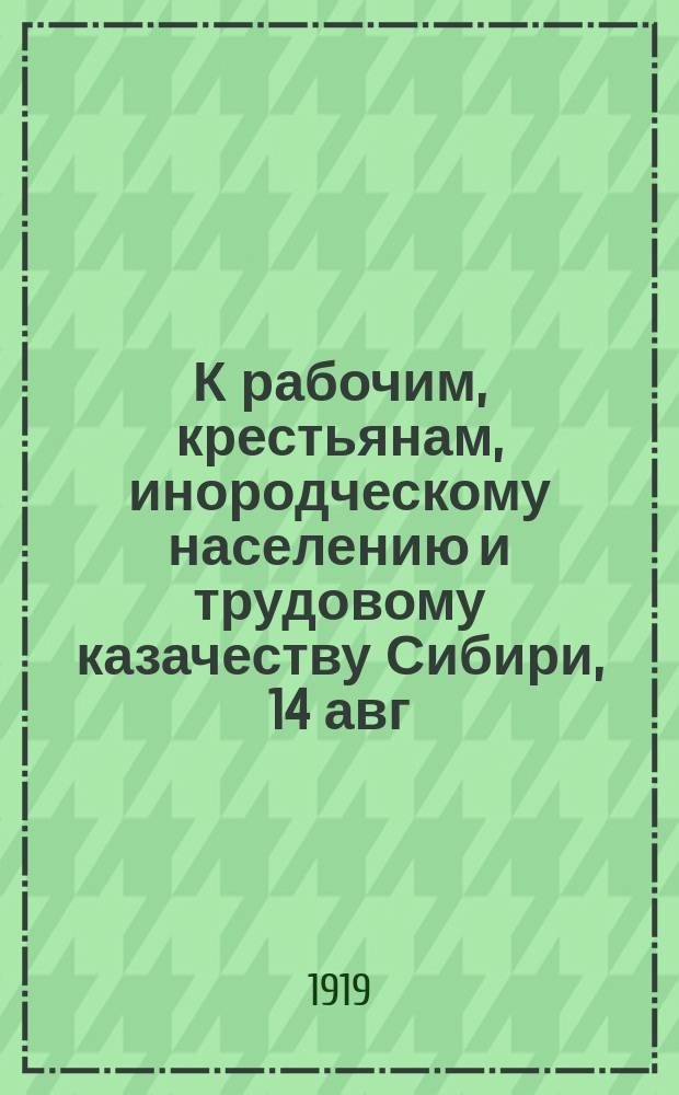 К рабочим, крестьянам, инородческому населению и трудовому казачеству Сибири, [14 авг. 1919 г.] "Рабочие, крестьяне и все трудящиеся Сибири. Под могучим непреодолимым напором Красной Армии падает ... власть наемника русской и иностранной буржуазии, царского адмирала Колчака ..." : листовка