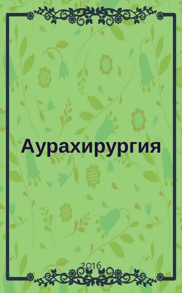 Аурахирургия : сенсационная медицина ХХ1 века : квантовое целительство : операции на ауре пациента хирургическими инструментами, авторский метод лечения и избавления от боли, квантовая и первопричина болезней