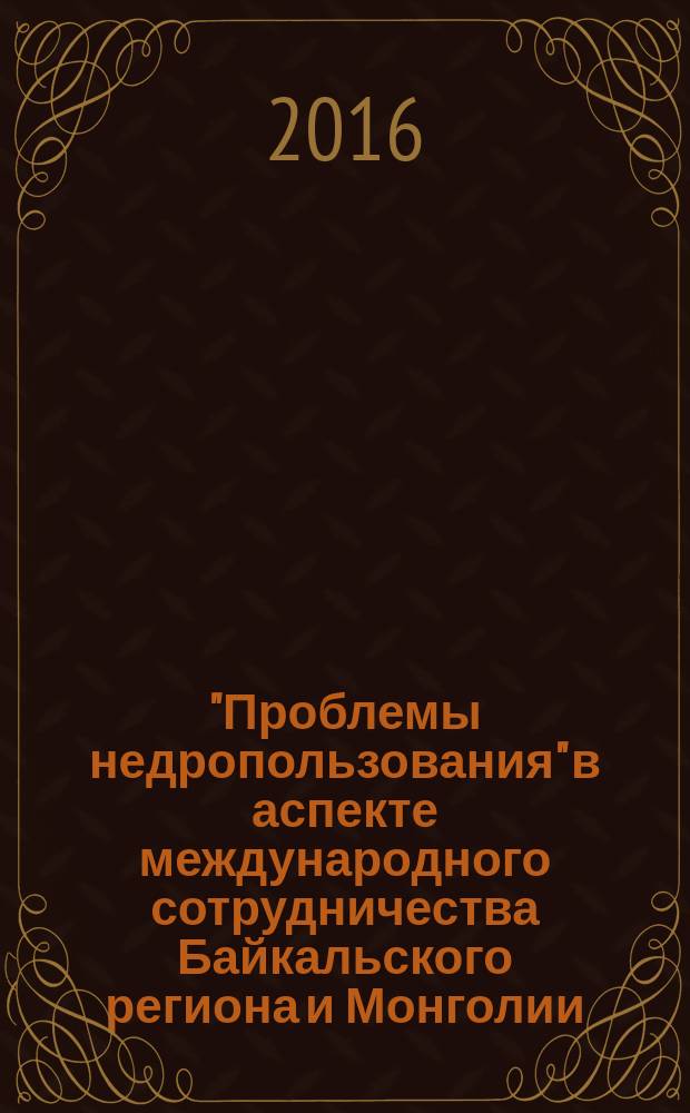 "Проблемы недропользования" в аспекте международного сотрудничества Байкальского региона и Монголии : I Международная научно-практическая конференция, 29 апреля 2016 г., г. Чита : сборник докладов