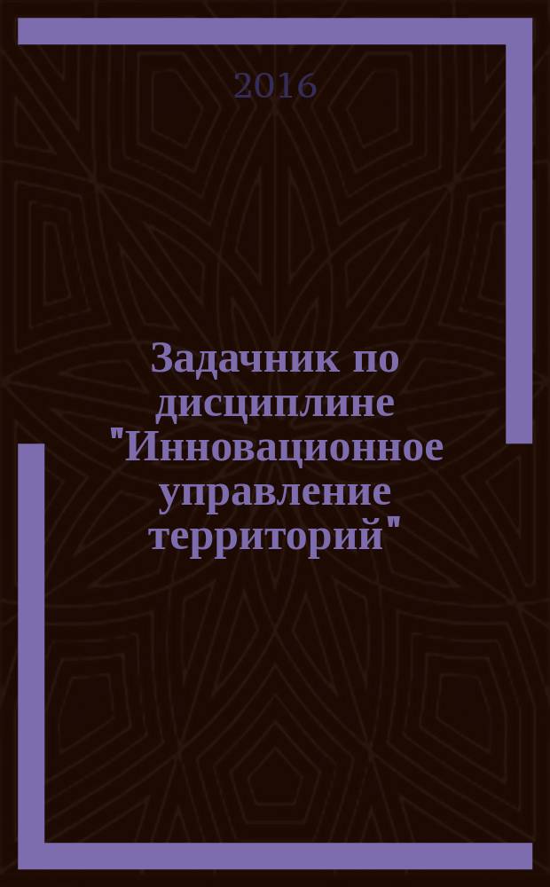 Задачник по дисциплине "Инновационное управление территорий" : для подготовки бакалавров по направлению "Государственное и муниципальное управление" - 38.03.04