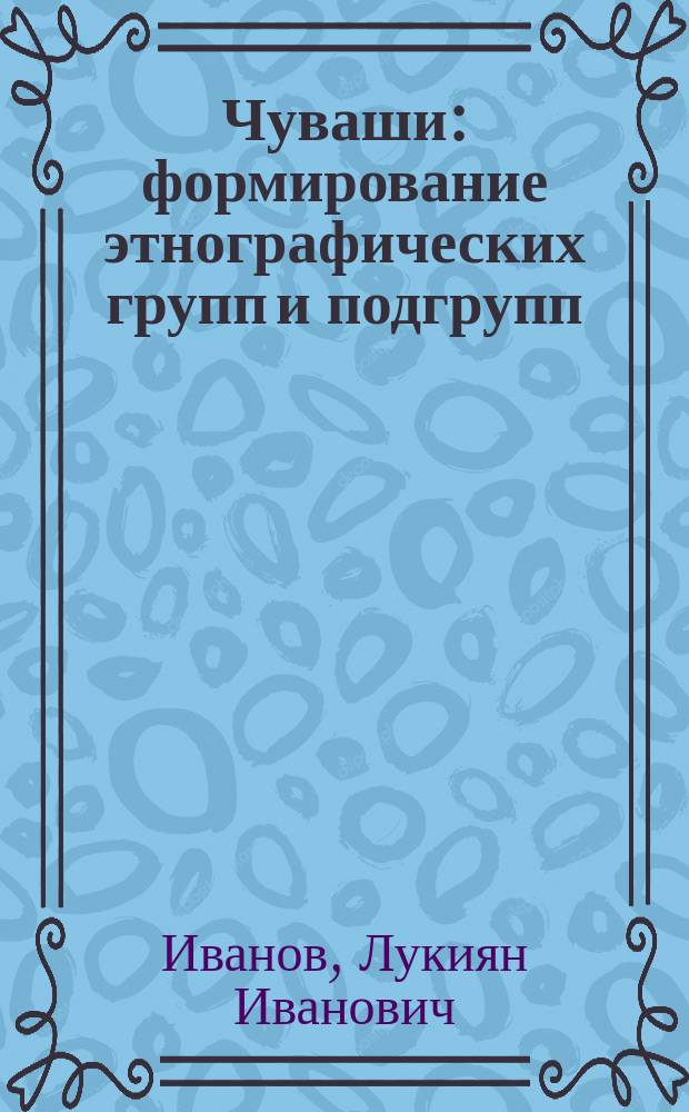 Чуваши: формирование этнографических групп и подгрупп (на территории Чувашии) : заметки краеведа