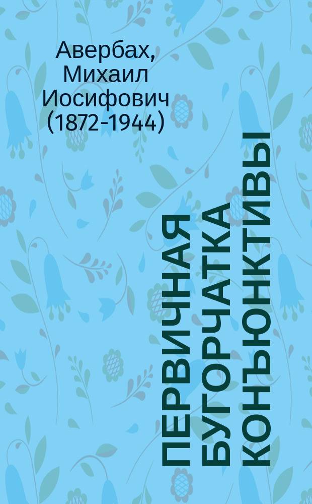 Первичная бугорчатка конъюнктивы : из городской глазной больницы им. В.А. и А.А. Алексеевых в Москве : сообщение в обществе глазных врачей в Москве в апреле 1905 г