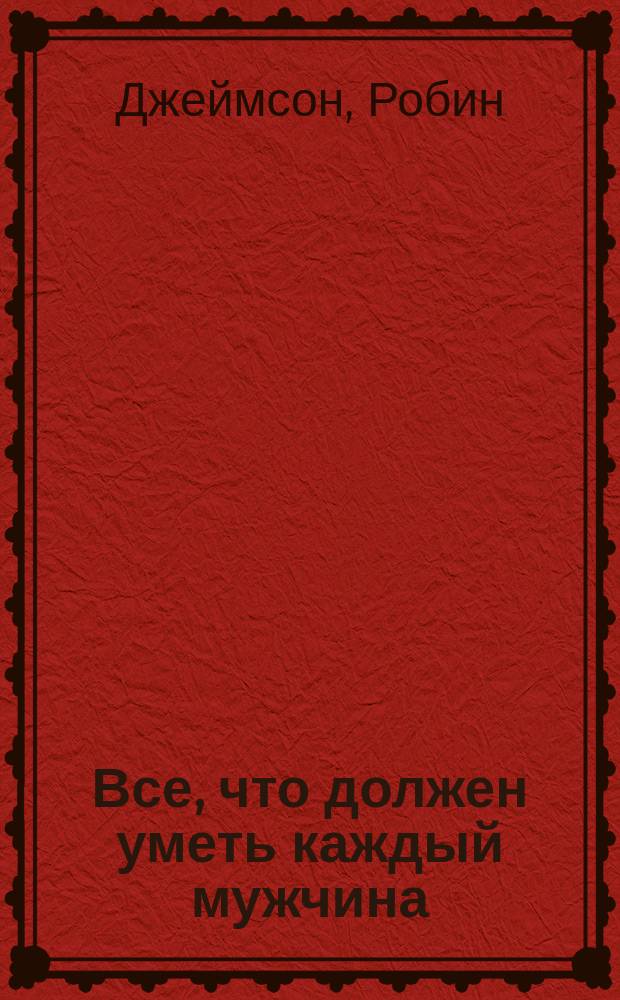 Все, что должен уметь каждый мужчина : самое полное руководство : доступно, эффективно, качественно