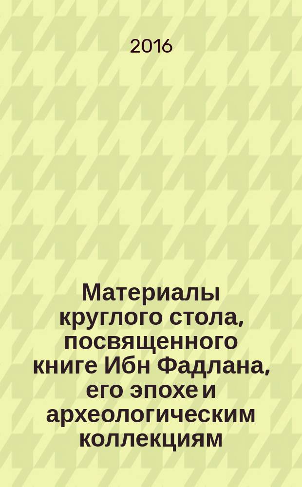 Материалы круглого стола, посвященного книге Ибн Фадлана, его эпохе и археологическим коллекциям : сборник статей по итогам выставки "Путешествие Ибн Фадлана: Волжский путь от Багдада до Булгара" 18-20 сентября 2016 г.