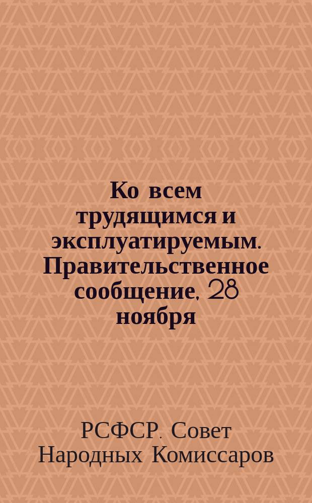 Ко всем трудящимся и эксплуатируемым. Правительственное сообщение, [28 ноября (11 дек.) 1917 г.] : о контрреволюционном восстании буржуазии, руководимом кадетской партией : листовка