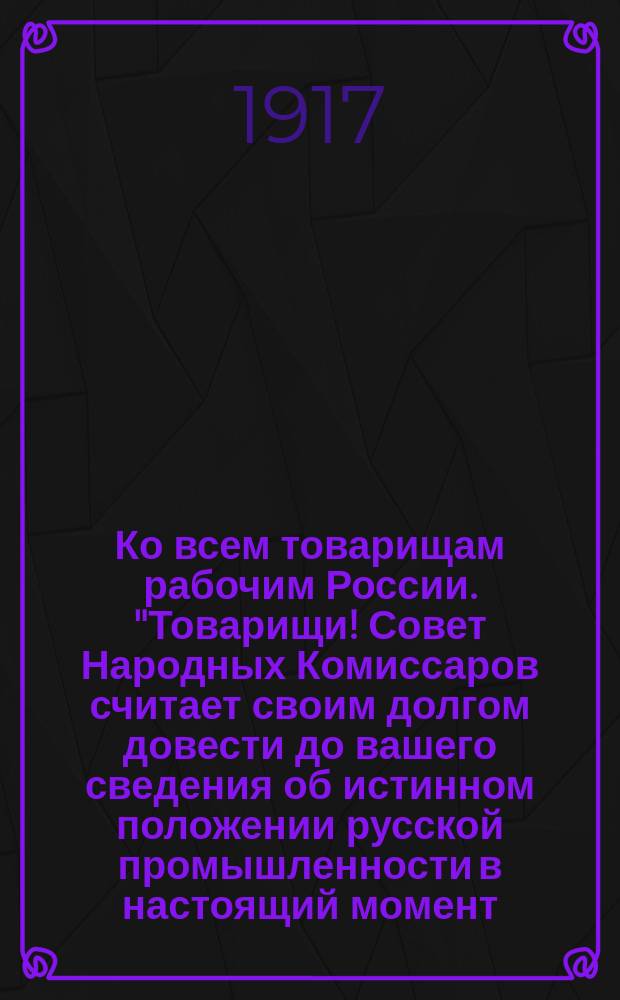 Ко всем товарищам рабочим России. "Товарищи! Совет Народных Комиссаров считает своим долгом довести до вашего сведения об истинном положении русской промышленности в настоящий момент...", (9 (22) дек. 1917 г.) : листовка