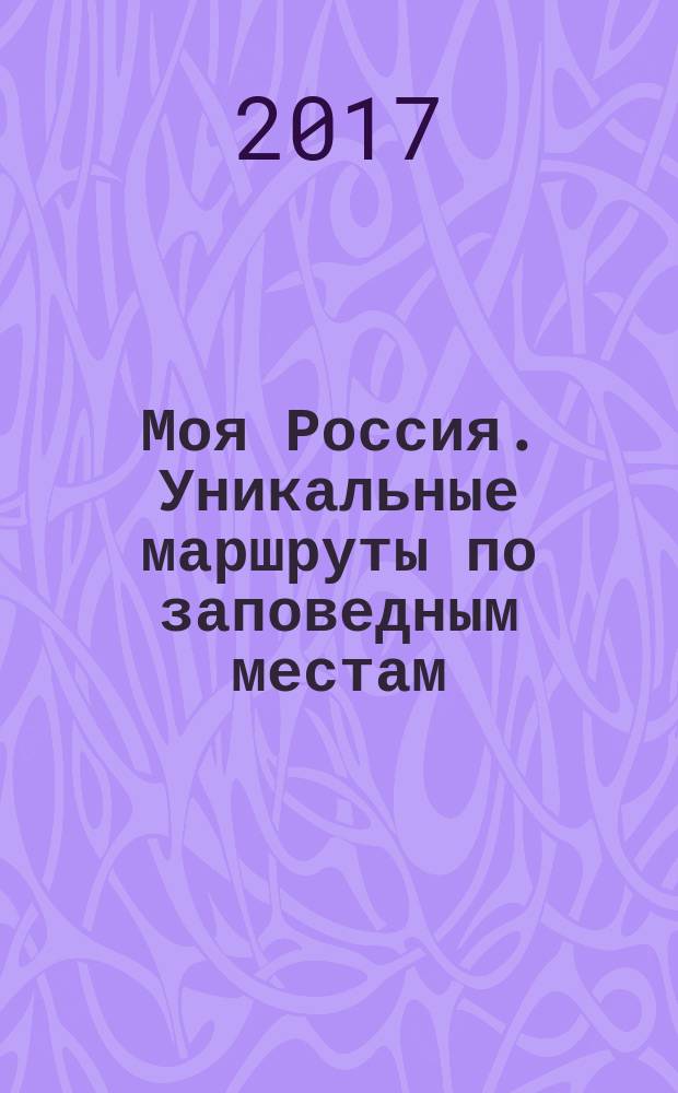 Моя Россия. Уникальные маршруты по заповедным местам : иллюстрированный путеводитель