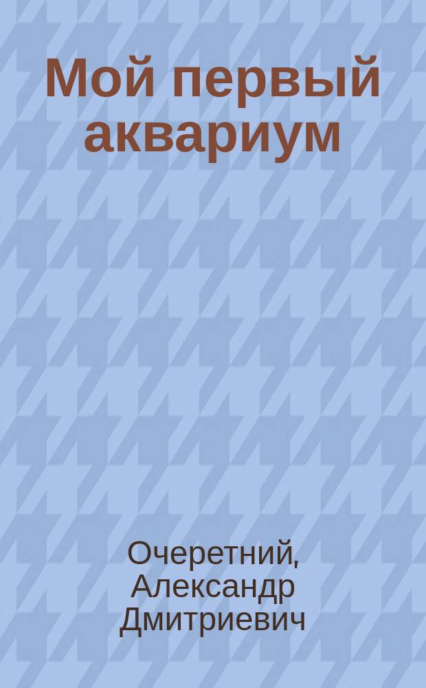 Мой первый аквариум : справочник для начинающих : выбор и оборудование аквариума, аквадизайн: основные правила и элементы, виды аквариумных рыбок и особенности ухода за ними