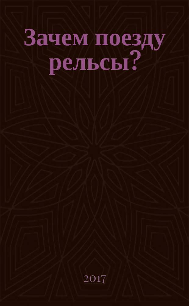 Зачем поезду рельсы? : только самое интересное о поездах