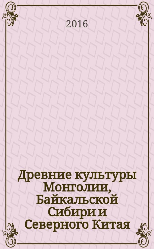 Древние культуры Монголии, Байкальской Сибири и Северного Китая = Ancient cultures of Mongolia, Baikal Siberia and Northern China : материалы VII Международной научной конференции, Красноярск, 3-7 октября 2016 г. : в 2 т