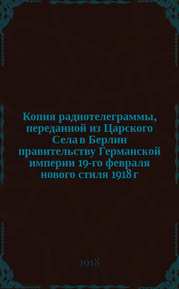 Копия радиотелеграммы, переданной из Царского Села в Берлин правительству Германской империи 19-го февраля нового стиля 1918 г. 9 ч. 10 мин. утра : о согласии подписать мир на условиях, выработанных в Брест-Литовске : листовка