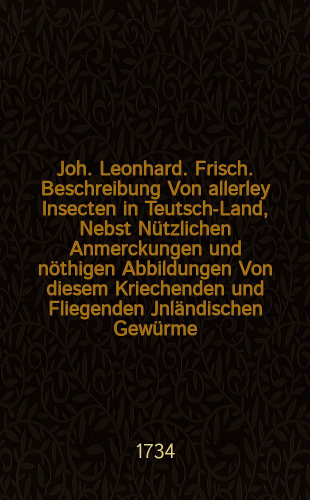 Joh. Leonhard. Frisch. Beschreibung Von allerley Insecten in Teutsch-Land, Nebst Nützlichen Anmerckungen und nöthigen Abbildungen Von diesem Kriechenden und Fliegenden Jnländischen Gewürme, Zur Bestätigung und Fortsetzung der gründlichen Entdeckung, So einige von der Natur dieser Creaturen heraus gegeben, und zur Ergäntzung und Verbesserung der andern. [Th. 11] : Anfang des dritten Hundert Oder Eilfter Theil. Nebst einer Vorrede, worinnen des Hn. Anton von Leeuwenhoek Nachrichten von allerley Insecten, so in seinen Schrifften hier und da gefunden werden, sum[m]arisch erzehlt sind, Welche hierbey auch Gelegenheit gegeben haben, in einigen derselben fortzufahren