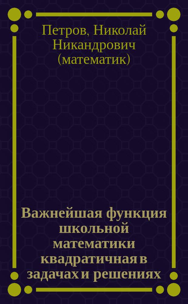 Важнейшая функция школьной математики квадратичная в задачах и решениях : 318 задач с подробными решениями, 333 задачи для самостоятельного решения : пособие