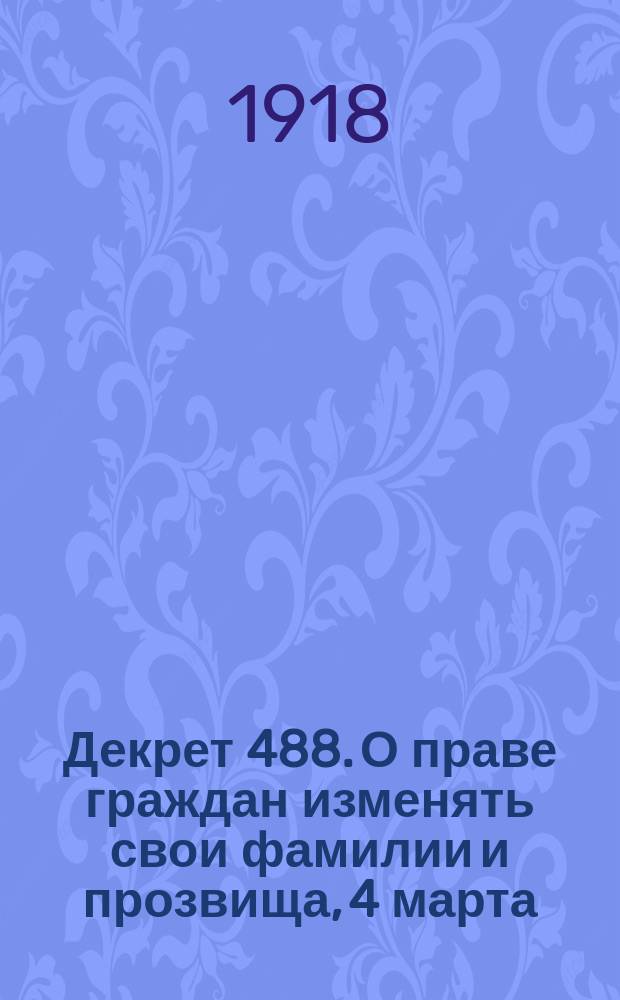 Декрет 488. О праве граждан изменять свои фамилии и прозвища, 4 марта (19 февр.) 1918 г. : листовка