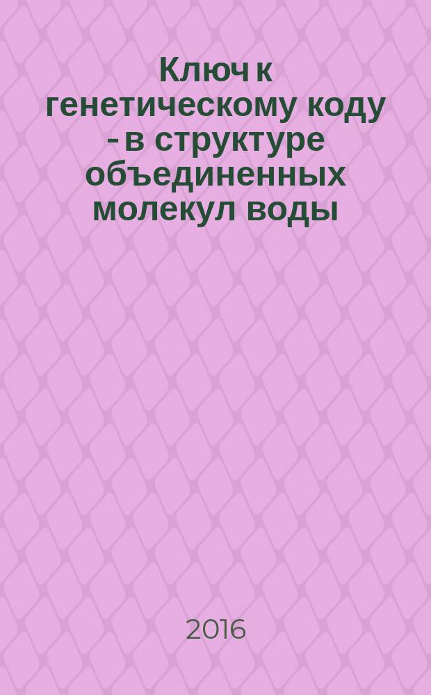 Ключ к генетическому коду - в структуре объединенных молекул воды : монография