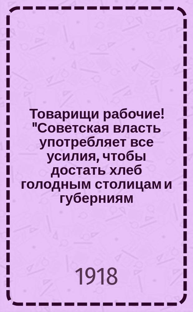 Товарищи рабочие! "Советская власть употребляет все усилия, чтобы достать хлеб голодным столицам и губерниям...", [21 мая 1918 г. : листовка