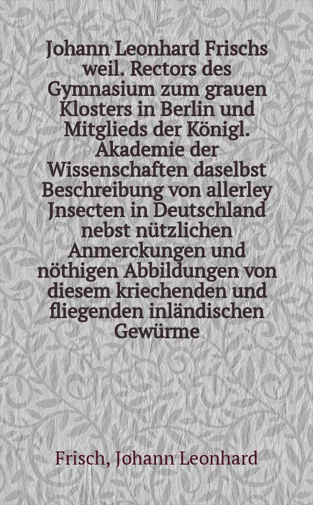 Johann Leonhard Frischs weil. Rectors des Gymnasium zum grauen Klosters in Berlin und Mitglieds der K&ouml;nigl. Akademie der Wissenschaften daselbst Beschreibung von allerley Jnsecten in Deutschland nebst n&uuml;tzlichen Anmerckungen und n&ouml;thigen Abbildungen von diesem kriechenden und fliegenden inl&auml;ndischen Gew&uuml;rme : In dreyzehn Theilen mit vielen Kupfern