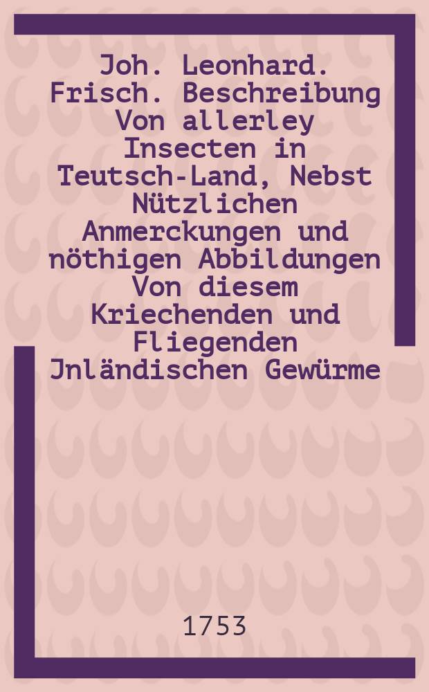 Joh. Leonhard. Frisch. Beschreibung Von allerley Insecten in Teutsch-Land, Nebst Nützlichen Anmerckungen und nöthigen Abbildungen Von diesem Kriechenden und Fliegenden Jnländischen Gewürme, Zur Bestätigung und Fortsetzung der gründlichen Entdeckung, So einige von der Natur dieser Creaturen heraus gegeben, und zur Ergäntzung und Verbesserung der andern. Th. 2
