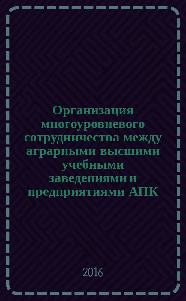Организация многоуровневого сотрудничества между аграрными высшими учебными заведениями и предприятиями АПК : методические рекомендации