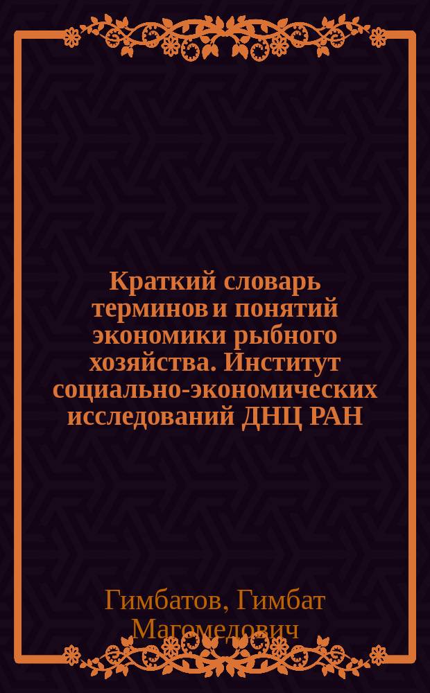 Краткий словарь терминов и понятий экономики рыбного хозяйства. Институт социально-экономических исследований ДНЦ РАН : по дисциплине "Экономика рыбного хозяйства"