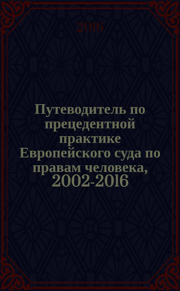 Путеводитель по прецедентной практике Европейского суда по правам человека, 2002-2016 : научно-аналитическое издание