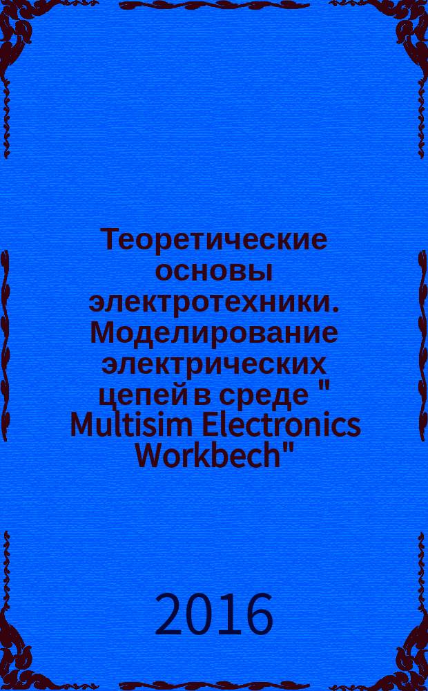 Теоретические основы электротехники. Моделирование электрических цепей в среде " Multisim Electronics Workbech" : практикум для студентов бакалавриата направления подготовки 13.03.02