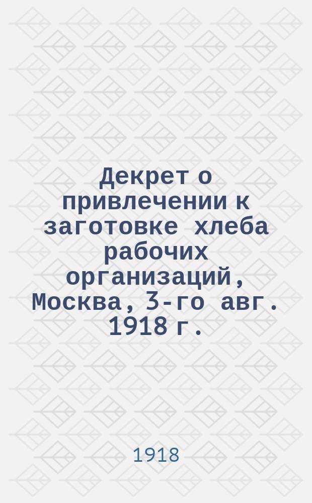 Декрет о привлечении к заготовке хлеба рабочих организаций, Москва, 3-го авг. 1918 г. : листовка
