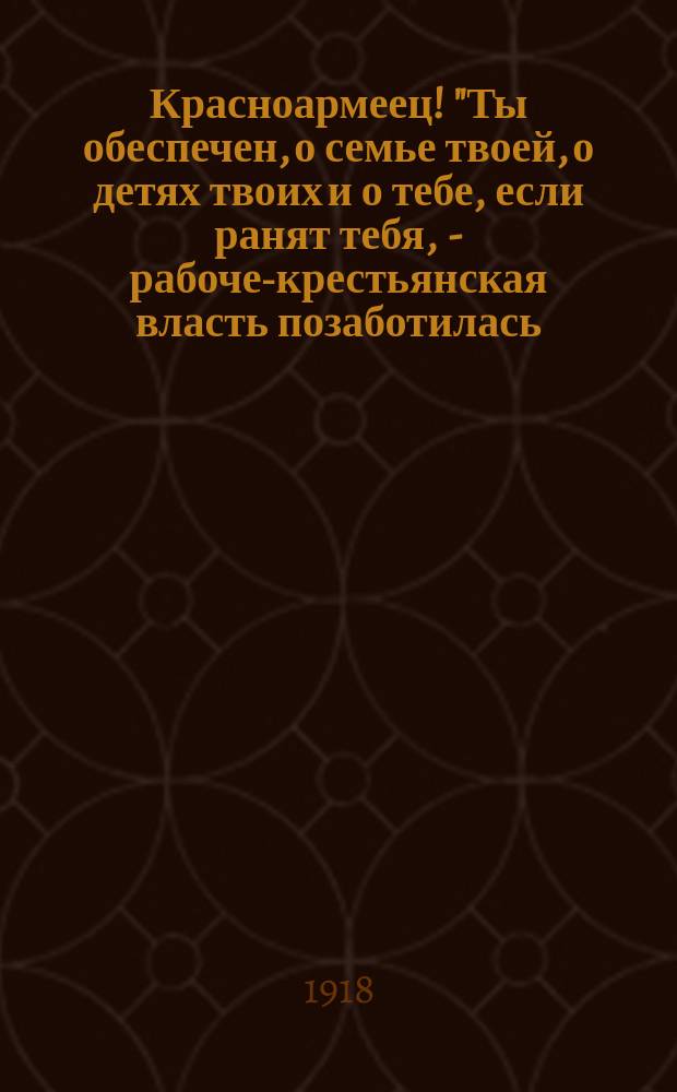Красноармеец! "Ты обеспечен, о семье твоей, о детях твоих и о тебе, если ранят тебя, - рабоче-крестьянская власть позаботилась..."; Декрет Совета Народных Комиссаров об обеспечении солдат Рабоче-Крестьянской Красной Армии и их семейств, 7-го авг. 1918 г.; Постановление Совета Народных Комиссаров: О сохранении за добровольцами-рабочими, отправляющимися на фронт и в продовольственные отряды, их мест и среднего заработка, 3 авг. 1918 г.; Декрет: О выдаче продовольственного пайка семьям солдат и об увеличении детского пайка, 2 авг. 1918 г.: листовка