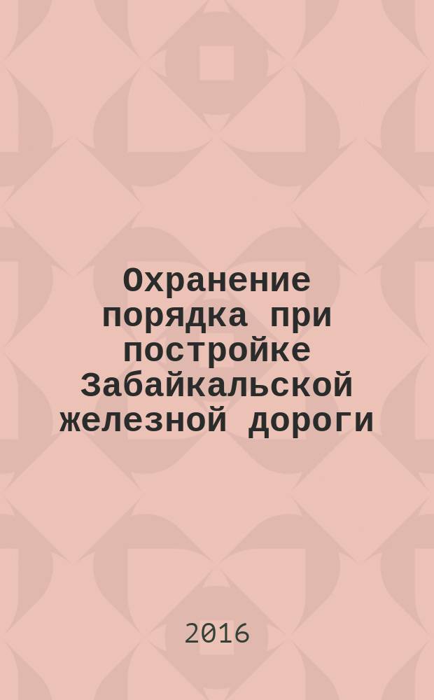 Охранение порядка при постройке Забайкальской железной дороги (О полицейских и судебных органах Забайкальской области, 1893-1899 гг.). документальное повествование. Ч. 1