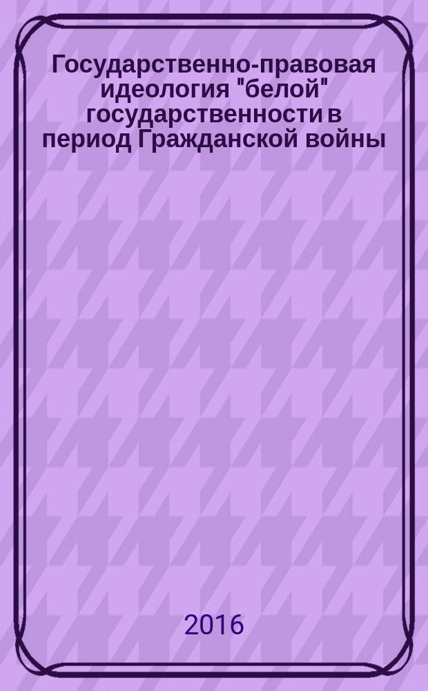 Государственно-правовая идеология "белой" государственности в период Гражданской войны (1918-1920 гг.) : монография