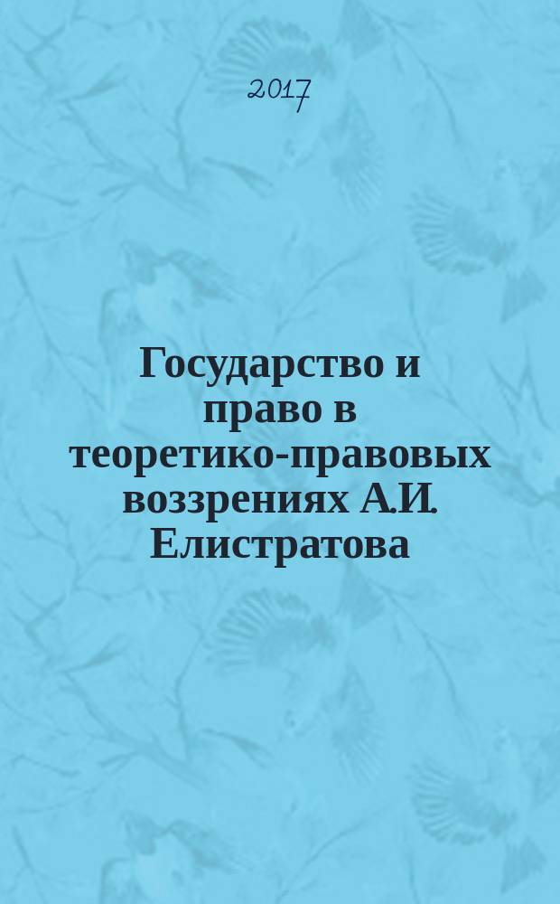 Государство и право в теоретико-правовых воззрениях А.И. Елистратова : монография