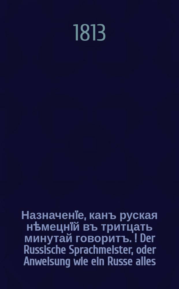 Назначен&iuml;е, канъ руская нѣмецн&iuml;й въ тритцать минутай говоритъ. [!] Der Russische Sprachmeister, oder Anweisung wie ein Russe alles, was er russisch lies't [!], sogleich deutsch aussprechen kann.