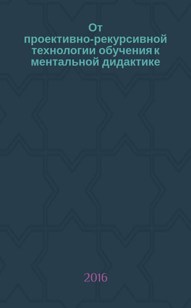 От проективно-рекурсивной технологии обучения к ментальной дидактике : монография
