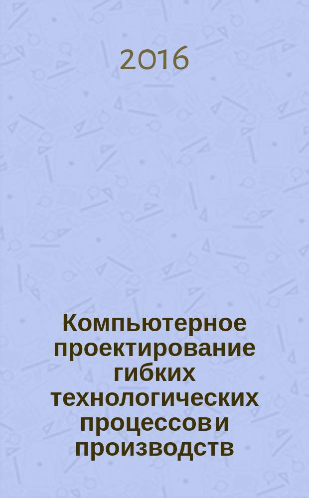 Компьютерное проектирование гибких технологических процессов и производств : учебное пособие для студентов бакалаврской и магистерской подготовки по направлению "Конструкторско-технологическое обеспечение машиностроительных производств"