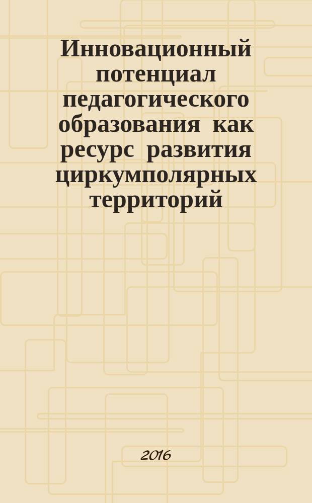 Инновационный потенциал педагогического образования как ресурс развития циркумполярных территорий : сборник материалов Международной научно-практической конференции (4-5 июля 2016 года)