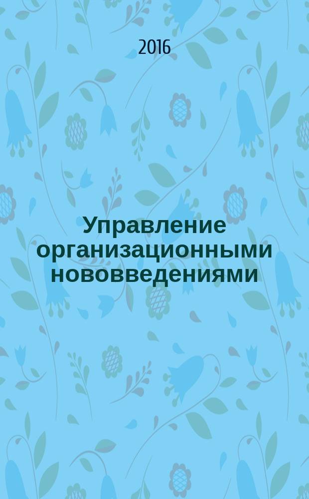 Управление организационными нововведениями = Management of organizational innovations : учебник : для студентов высших учебных заведений, обучающихся по направлению подготовки: 27.04.05 - "Инноватика", программа магистратуры