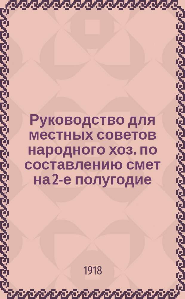 Руководство для местных советов народного хоз. по составлению смет на 2-е полугодие (июль-декабрь) 1918 г. : листовка