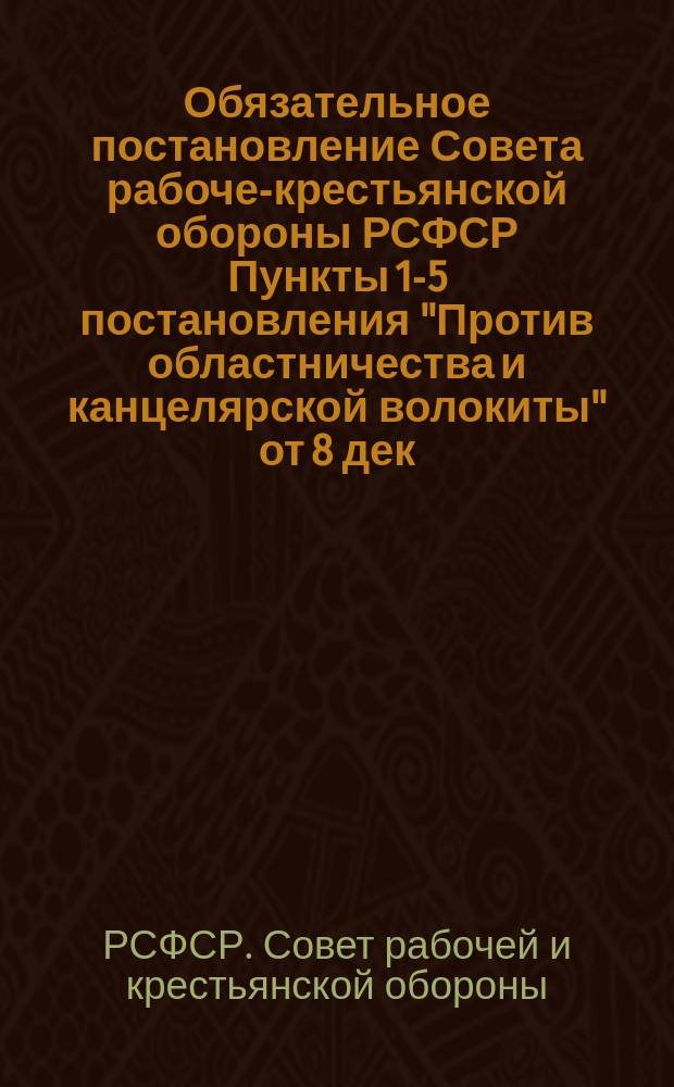 Обязательное постановление Совета рабоче-крестьянской обороны РСФСР [Пункты 1-5 постановления "Против областничества и канцелярской волокиты" от 8 дек. 1918 г. : листовка