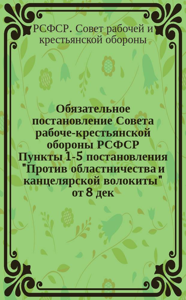Обязательное постановление Совета рабоче-крестьянской обороны РСФСР [Пункты 1-5 постановления "Против областничества и канцелярской волокиты" от 8 дек. 1918 г. : листовка