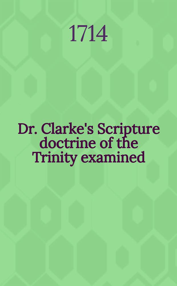 Dr. Clarke's Scripture doctrine of the Trinity examined : To which are added some remarks on his sentiments, and a brief explanation of his doctrine by way of question and answer