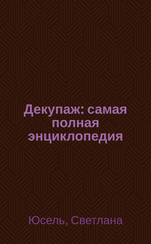 Декупаж : самая полная энциклопедия : инструменты и материалы для декупажа, основные премы работы, уроки мастерства