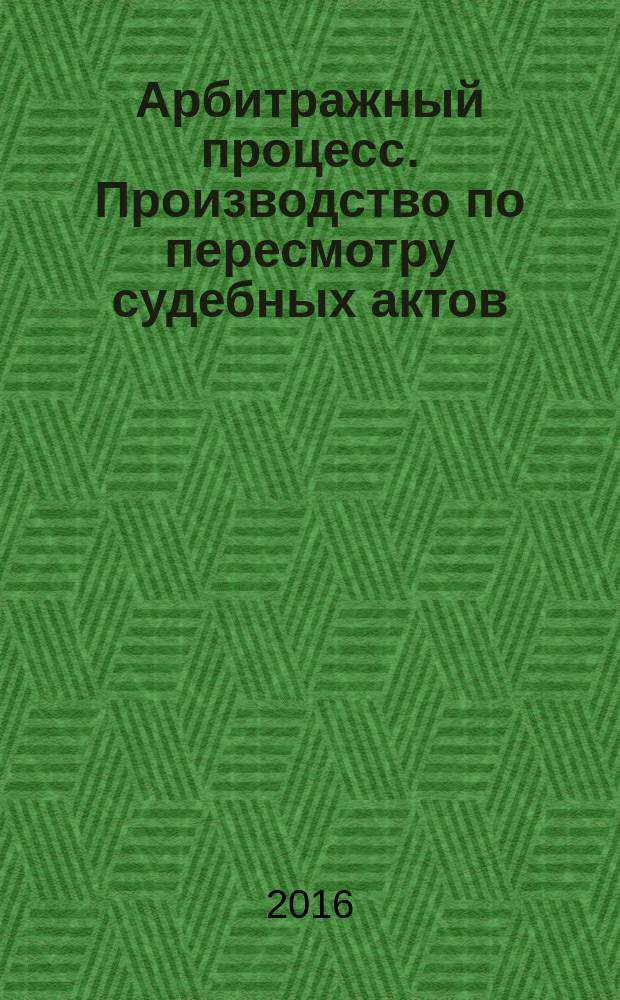 Арбитражный процесс. Производство по пересмотру судебных актов : учебное пособие : для студентов дневной и заочной форм обучения юридических факультетов, обучающихся по программам бакалавриата, специалитета, магистратуры