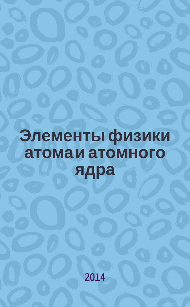 Элементы физики атома и атомного ядра : учебное пособие