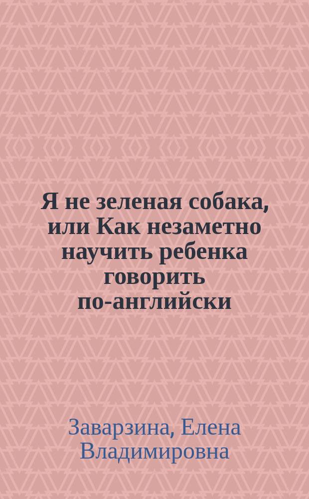 Я не зеленая собака, или Как незаметно научить ребенка говорить по-английски : методика обучения дошкольников и младших школьников : пособие для репетиторов и родителей