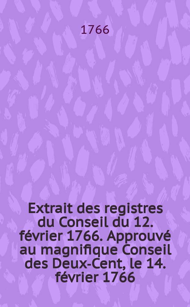 Extrait des registres du Conseil du 12. f&eacute;vrier 1766. Approuv&eacute; au magnifique Conseil des Deux-Cent, le 14. f&eacute;vrier 1766