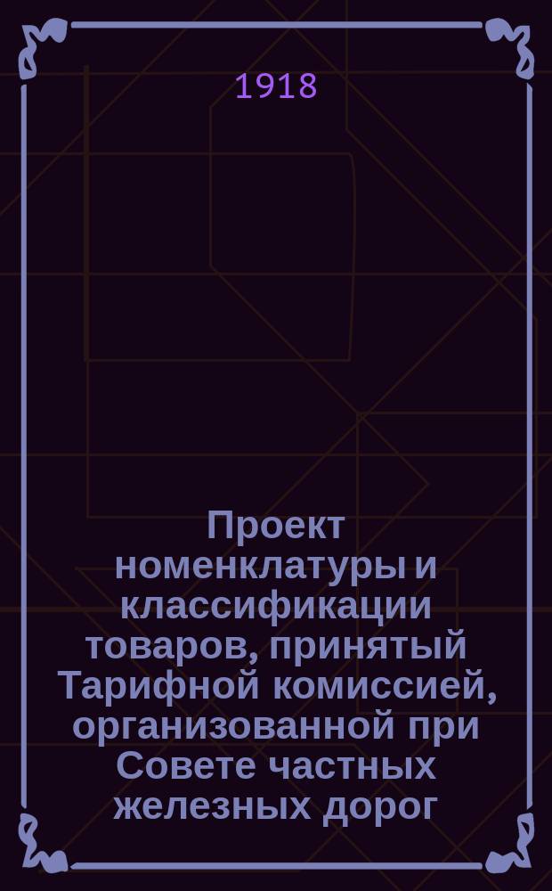 Проект номенклатуры и классификации товаров, принятый Тарифной комиссией, организованной при Совете частных железных дорог, и одобренный Советом в заседании 9 мая/26 апреля 1918 г.